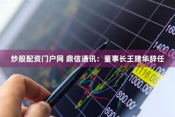 炒股配资门户网 鼎信通讯：董事长王建华辞任