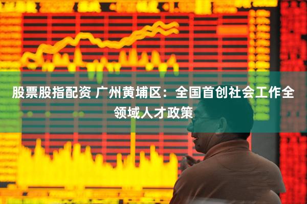 股票股指配资 广州黄埔区：全国首创社会工作全领域人才政策
