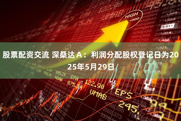 股票配资交流 深桑达Ａ：利润分配股权登记日为2025年5月29日