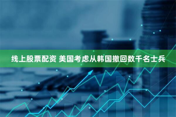 线上股票配资 美国考虑从韩国撤回数千名士兵