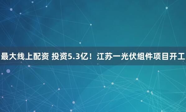 最大线上配资 投资5.3亿！江苏一光伏组件项目开工