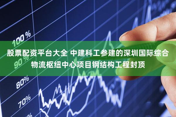 股票配资平台大全 中建科工参建的深圳国际综合物流枢纽中心项目钢结构工程封顶