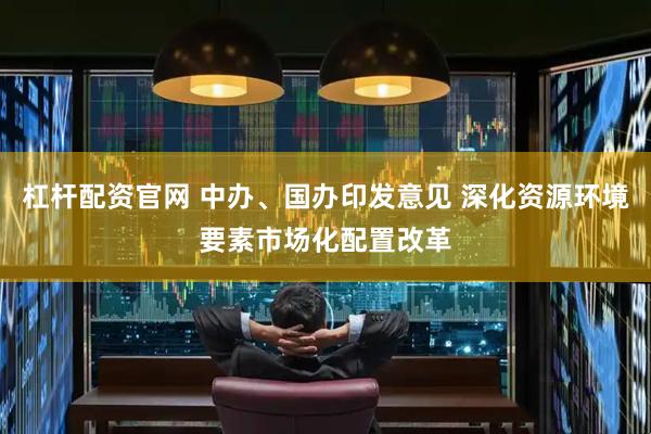 杠杆配资官网 中办、国办印发意见 深化资源环境要素市场化配置改革