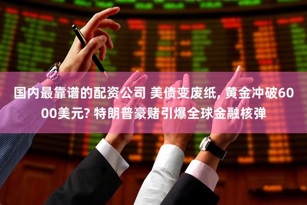 国内最靠谱的配资公司 美债变废纸, 黄金冲破6000美元? 特朗普豪赌引爆全球金融核弹