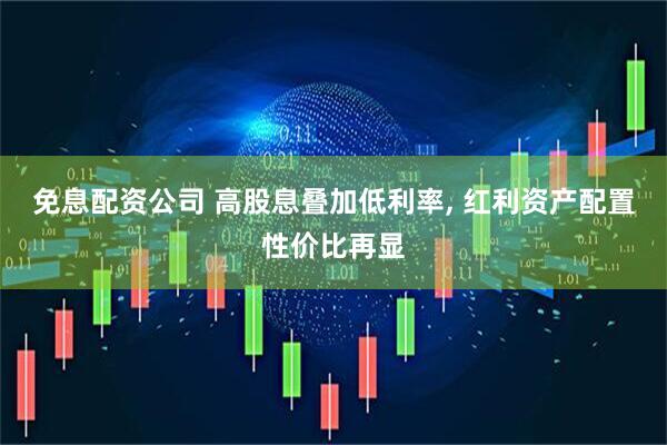免息配资公司 高股息叠加低利率, 红利资产配置性价比再显
