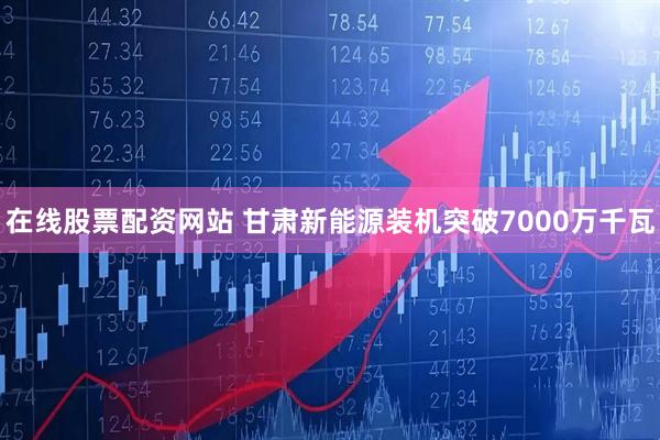 在线股票配资网站 甘肃新能源装机突破7000万千瓦