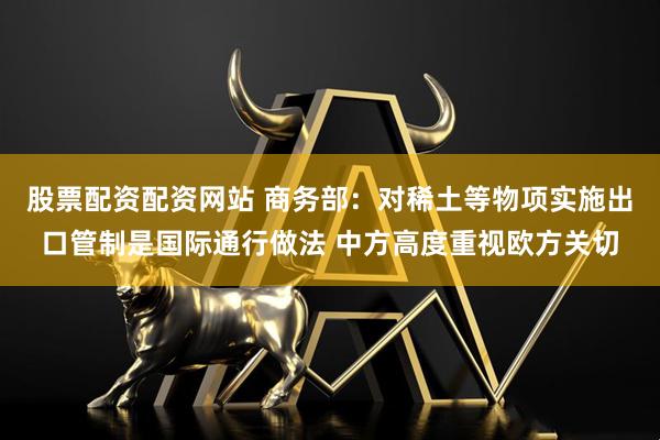 股票配资配资网站 商务部：对稀土等物项实施出口管制是国际通行做法 中方高度重视欧方关切