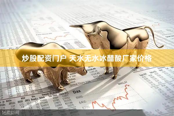 炒股配资门户 天水无水冰醋酸厂家价格