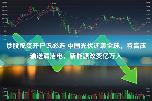 炒股配资开户识必选 中国光伏逆袭全球，特高压输送清洁电，新能源改变亿万人