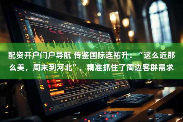 配资开户门户导航 传鉴国际连祐升：“这么近那么美，周末到河北”，精准抓住了周边客群需求