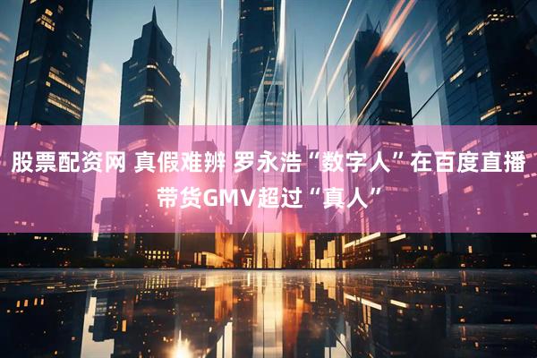 股票配资网 真假难辨 罗永浩“数字人”在百度直播带货GMV超过“真人”