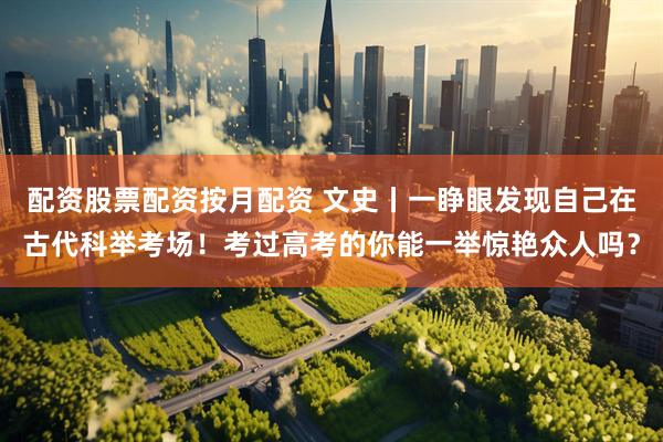 配资股票配资按月配资 文史丨一睁眼发现自己在古代科举考场！考过高考的你能一举惊艳众人吗？