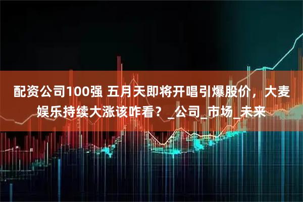 配资公司100强 五月天即将开唱引爆股价，大麦娱乐持续大涨该咋看？_公司_市场_未来