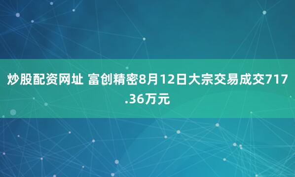 炒股配资网址 富创精密8月12日大宗交易成交717.36万元