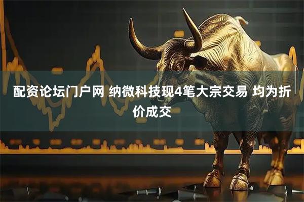 配资论坛门户网 纳微科技现4笔大宗交易 均为折价成交