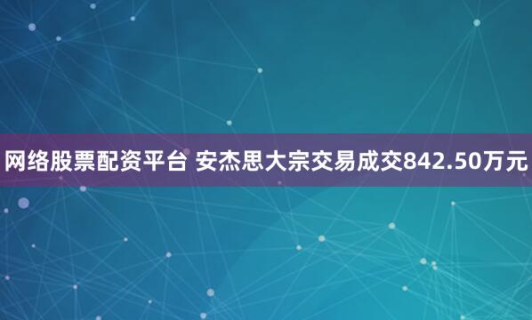 网络股票配资平台 安杰思大宗交易成交842.50万元