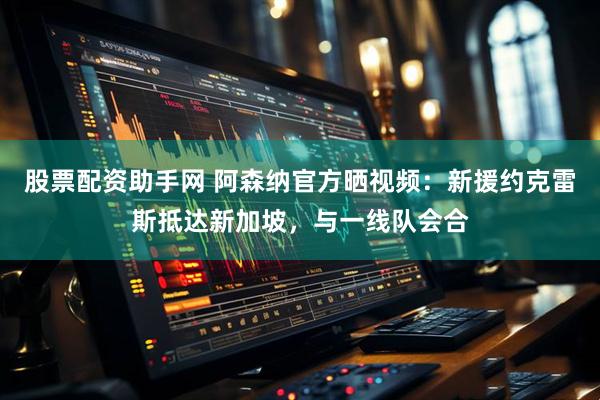 股票配资助手网 阿森纳官方晒视频：新援约克雷斯抵达新加坡，与一线队会合