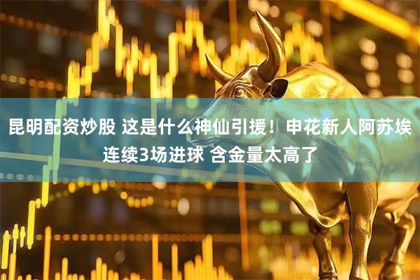 昆明配资炒股 这是什么神仙引援！申花新人阿苏埃连续3场进球 含金量太高了