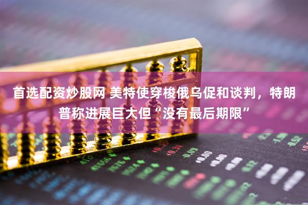 首选配资炒股网 美特使穿梭俄乌促和谈判，特朗普称进展巨大但“没有最后期限”