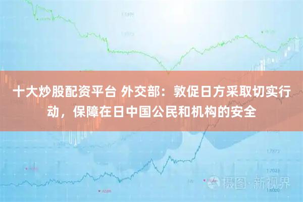 十大炒股配资平台 外交部：敦促日方采取切实行动，保障在日中国公民和机构的安全